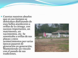 Cuentas nuestros abuelos que en sus tiempos se deleitaban disfrutando de esos bellos atardeceres a orillas de la ciénaga, con sucesos importantes, un matrimonio, un nacimientos, etc. Se amenizaba a orillas de sus playas y estos acontecimientos por varias épocas pasaron de generación en generación. Manteniendo un vínculo con el pasado de sus tradiciones. 