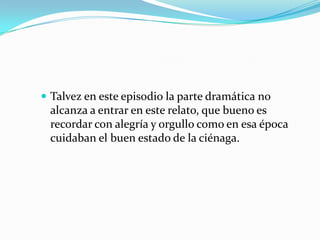 Talvez en este episodio la parte dramática no alcanza a entrar en este relato, que bueno es recordar con alegría y orgullo como en esa época cuidaban el buen estado de la ciénaga. 