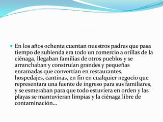  En los años ochenta cuentan nuestros padres que pasa tiempo de subienda era todo un comercio a orillas de la ciénaga, llegaban familias de otros pueblos y se arranchaban y construían grandes y pequeñas enramadas que convertían en restaurantes, hospedajes, cantinas, en fin en cualquier negocio que representara una fuente de ingreso para sus familiares, y se esmeraban para que todo estuviera en orden y las playas se mantuvieran limpias y la ciénaga libre de contaminación…