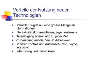 Vorteile der Nutzung neuer Technologien Schneller Zugriff auf eine grosse Menge an Informationen Interaktivität (kommentieren, argumentieren)  Datenzugang überall und zu jeder Zeit Vorbereitung auf die  “neue” Arbeitswelt Sozialer Kontakt und Austausch (msn, skype, facebook) Lebenslang und global lernen 