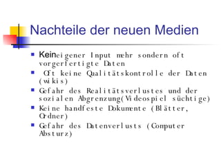 Nachteile der neuen Medien Kein eigener Input mehr sondern oft vorgerfertigte Daten Oft keine Qualitätskontrolle der Daten (wikis) Gefahr des Realitätsverlustes und der sozialen Abgrenzung(Videospiel süchtige) Keine handfeste Dokumente (Blätter, Ordner) Gefahr des Datenverlusts (Computer Absturz) 