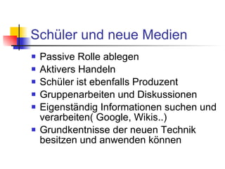 Schüler und neue Medien Passive Rolle ablegen Aktivers Handeln Schüler ist ebenfalls Produzent Gruppenarbeiten und Diskussionen Eigenständig Informationen suchen und verarbeiten( Google, Wikis..) Grundkentnisse der neuen Technik besitzen und anwenden können 