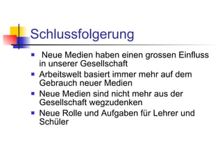 Schlussfolgerung Neue Medien haben einen grossen Einfluss in unserer Gesellschaft Arbeitswelt basiert immer mehr auf dem Gebrauch neuer Medien Neue Medien sind nicht mehr aus der Gesellschaft wegzudenken Neue Rolle und Aufgaben für Lehrer und Schüler 