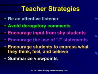 Teacher Strategies Be an attentive listener Avoid derogatory comments Encourage input from shy students Encourage the use of “I” statements   Encourage students to express what they think, feel, and believe Summarize viewpoints © The Olweus Bullying Prevention Group, 2001 