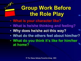 Group Work Before  the Role Play What is your character like? What is he/she thinking and feeling? Why does he/she act this way? What do the others feel about him/her? What do you think it’s like for him/her at home? © The Olweus Bullying Prevention Group, 2001 