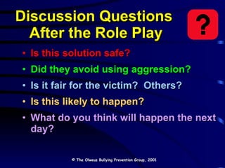 Discussion Questions  After the Role Play Is this solution safe? Did they avoid using aggression? Is it fair for the victim?  Others? Is this likely to happen? What do you think will happen the next day? © The Olweus Bullying Prevention Group, 2001 