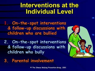 Interventions at the Individual Level 1.  On-the-spot interventions  & follow-up discussions with children who are bullied 2.  On-the-spot interventions & follow-up discussions with children who bully 3.  Parental involvement © The Olweus Bullying Prevention Group, 2001 