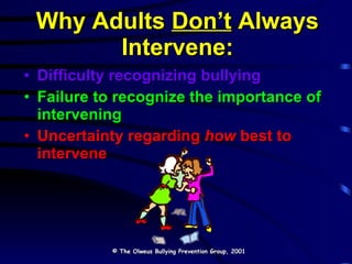 Why Adults  Don’t  Always Intervene: Difficulty recognizing bullying Failure to recognize the importance of intervening Uncertainty regarding  how  best to intervene © The Olweus Bullying Prevention Group, 2001 