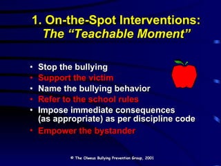1. On-the-Spot Interventions: The “Teachable Moment” Stop the bullying Support the victim Name the bullying behavior Refer to the school rules Impose immediate consequences  (as appropriate) as per discipline code Empower the bystander © The Olweus Bullying Prevention Group, 2001 