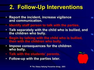 2.  Follow-Up Interventions Report the incident, increase vigilance  and communication. Identify staff person to talk with the parties. Talk separately with the child who is bullied, and the children who bully. Begin by talking with the child who is bullied, then with the children who bully. Impose consequences for the children  who bully. Talk with the students’ parents. Follow-up with the parties later. © The Olweus Bullying Prevention Group, 2001 