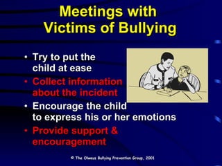 Meetings with  Victims of Bullying Try to put the  child at ease Collect information  about the incident Encourage the child  to express his or her emotions Provide support & encouragement © The Olweus Bullying Prevention Group, 2001 