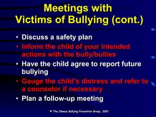 Meetings with  Victims of Bullying (cont.) Discuss a safety plan Inform the child of your intended actions with the bully/bullies Have the child agree to report future bullying Gauge the child’s distress and refer to a counselor if necessary Plan a follow-up meeting © The Olweus Bullying Prevention Group, 2001 
