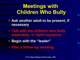 Meetings with  Children Who Bully Ask another adult to be present, if necessary Talk with the children who bully separately, in rapid sequence Begin with the “leader” Plan a follow-up meeting © The Olweus Bullying Prevention Group, 2001 