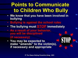 Points to Communicate  to Children Who Bully We know that you have been involved in bullying Bullying is against the school rules The bullying must  STOP  immediately As a result of your behavior,  you will be disciplined  (if necessary) You may be expected to  make “amends” to the victim(s),  if necessary and appropriate © The Olweus Bullying Prevention Group, 2001 