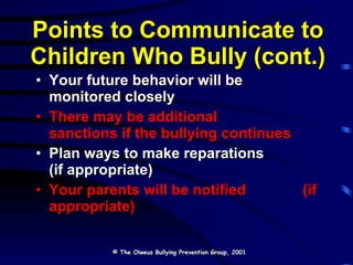Points to Communicate to Children Who Bully (cont.) Your future behavior will be  monitored closely There may be additional  sanctions if the bullying continues Plan ways to make reparations  (if appropriate) Your parents will be notified  (if appropriate) © The Olweus Bullying Prevention Group, 2001 