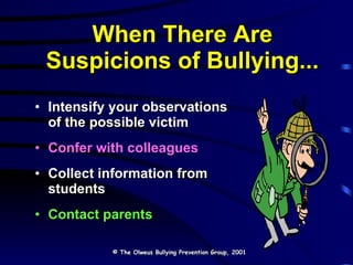 When There Are Suspicions of Bullying... Intensify your observations  of the possible victim Confer with colleagues Collect information from students Contact parents © The Olweus Bullying Prevention Group, 2001 