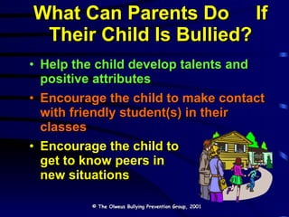 What Can Parents Do  If Their Child Is Bullied? Help the child develop talents and positive attributes Encourage the child to make contact with friendly student(s) in their classes Encourage the child to  get to know peers in  new situations © The Olweus Bullying Prevention Group, 2001 