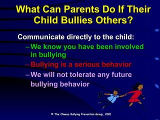 Communicate directly to the child: We know you have been involved in bullying Bullying is a serious behavior We will not tolerate any future bullying behavior   What Can Parents Do If Their Child Bullies Others? © The Olweus Bullying Prevention Group, 2001 