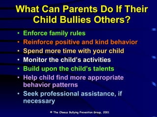 Enforce family rules  Reinforce positive and kind behavior Spend more time with your child Monitor the child’s activities Build upon the child’s talents Help child find more appropriate behavior patterns Seek professional assistance, if necessary  What Can Parents Do If Their Child Bullies Others? © The Olweus Bullying Prevention Group, 2001 