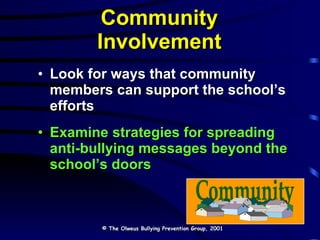 Community Involvement Look for ways that community members can support the school’s efforts Examine strategies for spreading anti-bullying messages beyond the school’s doors © The Olweus Bullying Prevention Group, 2001 