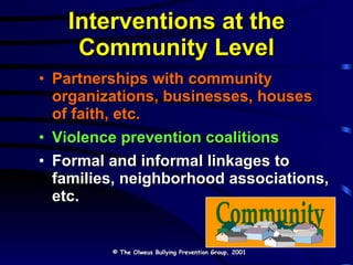 Interventions at the Community Level Partnerships with community organizations, businesses, houses of faith, etc. Violence prevention coalitions Formal and informal linkages to families, neighborhood associations, etc. © The Olweus Bullying Prevention Group, 2001 