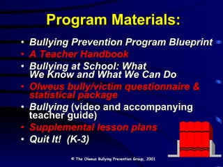 Program Materials: Bullying Prevention Program Blueprint A Teacher Handbook Bullying at School: What  We Know and What We Can Do Olweus bully/victim questionnaire & statistical package Bullying  (video and accompanying teacher guide) Supplemental lesson plans Quit It!  (K-3) © The Olweus Bullying Prevention Group, 2001 