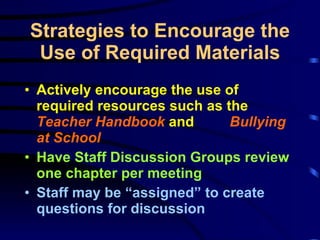 Strategies to Encourage the Use of Required Materials Actively encourage the use of required resources such as the  Teacher Handbook  and  Bullying at School Have Staff Discussion Groups review one chapter per meeting Staff may be “assigned” to create questions for discussion 