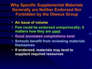 Why Specific Supplemental Materials Generally are Neither Endorsed Nor Forbidden by the Olweus Group An issue of volume Few could be endorsed unequivocally; it matters how they are  used   Good annotated compilations exist Schools benefit from reviewing materials themselves If endorsed, materials may tend to supplant required resources 