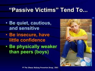 “ Passive Victims” Tend To... Be quiet, cautious, and sensitive Be insecure, have little confidence Be physically weaker than peers (boys) © The Olweus Bullying Prevention Group, 2001 