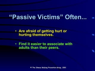 “ Passive Victims” Often... Are afraid of getting hurt or hurting themselves. Find it easier to associate with adults than their peers. © The Olweus Bullying Prevention Group, 2001 