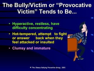 The Bully/Victim or “Provocative Victim” Tends to Be... Hyperactive, restless, have difficulty concentrating Hot-tempered, attempt  to fight or answer  back when they feel attacked or insulted Clumsy and immature © The Olweus Bullying Prevention Group, 2001 