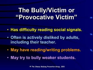 The Bully/Victim or  “Provocative Victim”  Has difficulty reading social signals. Often is actively disliked by adults, including their teacher. May have reading/writing problems. May try to bully weaker students. © The Olweus Bullying Prevention Group, 2001 