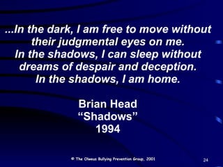 ...In the dark, I am free to move without their judgmental eyes on me. In the shadows, I can sleep without dreams of despair and deception. In the shadows, I am home. Brian Head “Shadows” 1994 © The Olweus Bullying Prevention Group, 2001 24 