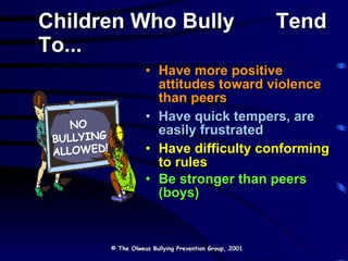 Children Who Bully  Tend To... Have more positive attitudes toward violence than peers Have quick tempers, are easily frustrated Have difficulty conforming to rules Be stronger than peers (boys)  © The Olweus Bullying Prevention Group, 2001 NO BULLYING ALLOWED! 