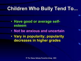 Children Who Bully Tend To... Have good or average self-esteem Not be anxious and uncertain Vary in popularity; popularity decreases in higher grades © The Olweus Bullying Prevention Group, 2001 