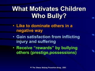 What Motivates Children Who Bully? Like to dominate others in a negative way Gain satisfaction from inflicting injury and suffering Receive “rewards” by bullying others (prestige,possessions) © The Olweus Bullying Prevention Group, 2001 