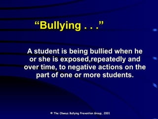 “ Bullying . . .” A student is being bullied when he or she is exposed,repeatedly and over time, to negative actions on the part of one or more students. © The Olweus Bullying Prevention Group, 2001 