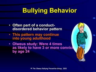 Bullying Behavior Often part of a conduct- disordered behavior pattern This pattern may continue  into young adulthood Olweus study: Were 4 times as likely to have 3 or more convictions by age 24 © The Olweus Bullying Prevention Group, 2001 