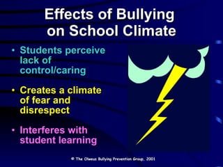 Effects of Bullying  on School Climate Students perceive lack of control/caring Creates a climate of fear and disrespect Interferes with student learning © The Olweus Bullying Prevention Group, 2001 