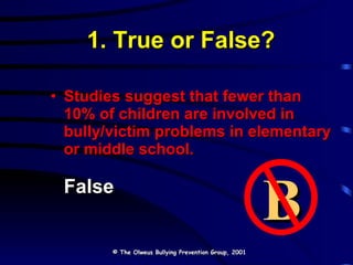 1. True or False? Studies suggest that fewer than 10% of children are involved in bully/victim problems in elementary or middle school. False © The Olweus Bullying Prevention Group, 2001 B 