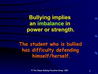 Bullying implies  an  imbalance  in  power or strength. The student who is bullied  has difficulty defending  himself/herself. © The Olweus Bullying Prevention Group, 2001 4 