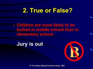 2. True or False? Children are more likely to be bullied in middle school than in elementary school. Jury is out © The Olweus Bullying Prevention Group, 2001 B 