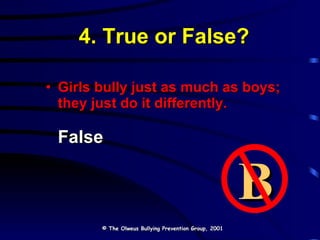 4. True or False? Girls bully just as much as boys; they just do it differently. False © The Olweus Bullying Prevention Group, 2001 B 
