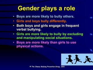 Gender plays a role Boys are more likely to bully others. Girls and boys bully differently. Both boys and girls engage in frequent verbal bullying.  Girls are more likely to bully by excluding and manipulating social situations.   Boys are more likely than girls to use physical actions. © The Olweus Bullying Prevention Group, 2001 