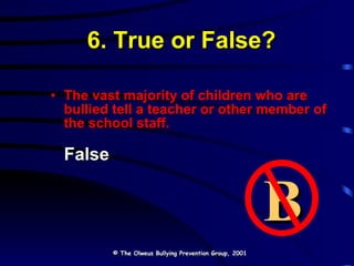 6. True or False? The vast majority of children who are bullied tell a teacher or other member of the school staff. False © The Olweus Bullying Prevention Group, 2001 B 