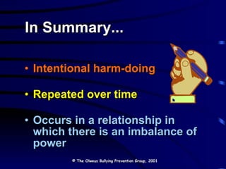 In Summary... Intentional harm-doing Repeated over time Occurs in a relationship in which there is an imbalance of power © The Olweus Bullying Prevention Group, 2001 