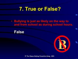 7. True or False? Bullying is just as likely on the way to and from school as during school hours. False © The Olweus Bullying Prevention Group, 2001 B 
