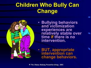 Children Who Bully Can Change Bullying behaviors and victimization experiences are relatively stable over time  if  there is no intervention. BUT, appropriate intervention can change behaviors. © The Olweus Bullying Prevention Group, 2001 