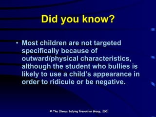 Did you know? Most children are not targeted specifically because of outward/physical characteristics,  although the student who bullies is likely to use a child’s appearance in order to ridicule or be negative. © The Olweus Bullying Prevention Group, 2001 