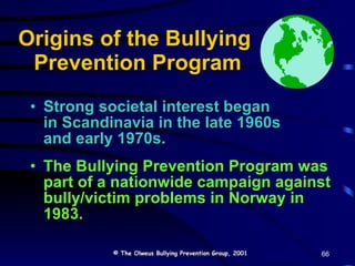 Origins of the Bullying  Prevention Program Strong societal interest began  in Scandinavia in the late 1960s  and early 1970s. The Bullying Prevention Program was part of a nationwide campaign against bully/victim problems in Norway in 1983. © The Olweus Bullying Prevention Group, 2001 66 